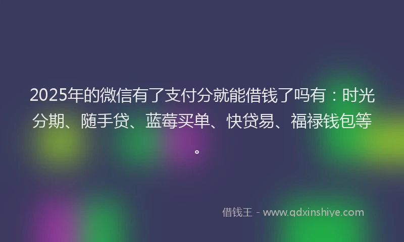 2025年的微信有了支付分就能借钱了吗有：时光分期、随手贷、蓝莓买单、快贷易、福禄钱包等。