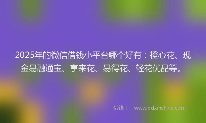 2025年的微信借钱小平台哪个好有：橙心花、现金易融通宝、享来花、易得花、轻花优品等。