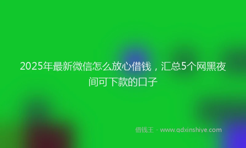 2025年最新微信怎么放心借钱，汇总5个网黑夜间可下款的口子