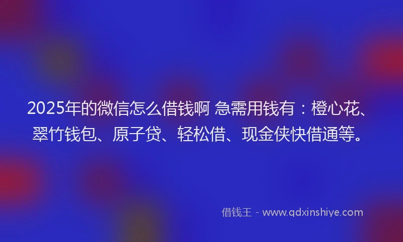 2025年的微信怎么借钱啊 急需用钱有：橙心花、翠竹钱包、原子贷、轻松借、现金侠快借通等。