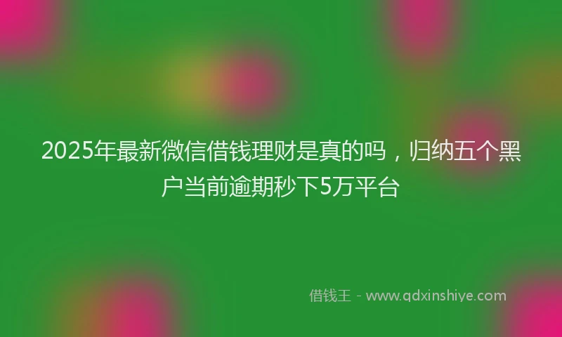 2025年最新微信借钱理财是真的吗，归纳五个黑户当前逾期秒下5万平台
