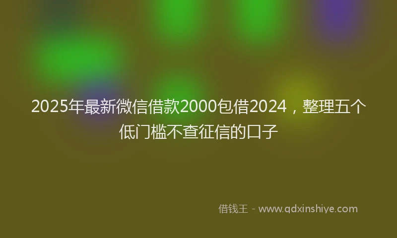 2025年最新微信借款2000包借2024，整理五个低门槛不查征信的口子