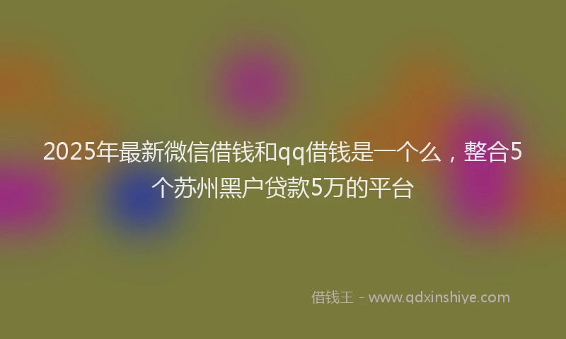 2025年最新微信借钱和qq借钱是一个么，整合5个苏州黑户贷款5万的平台