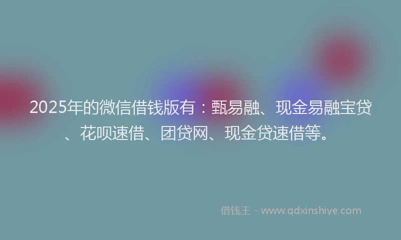 2025年的微信借钱版有：甄易融、现金易融宝贷、花呗速借、团贷网、现金贷速借等。