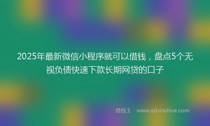 2025年最新微信小程序就可以借钱，盘点5个无视负债快速下款长期网贷的口子