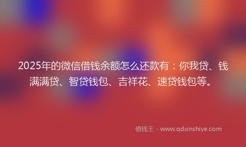 2025年的微信借钱余额怎么还款有：你我贷、钱满满贷、智贷钱包、吉祥花、速贷钱包等。