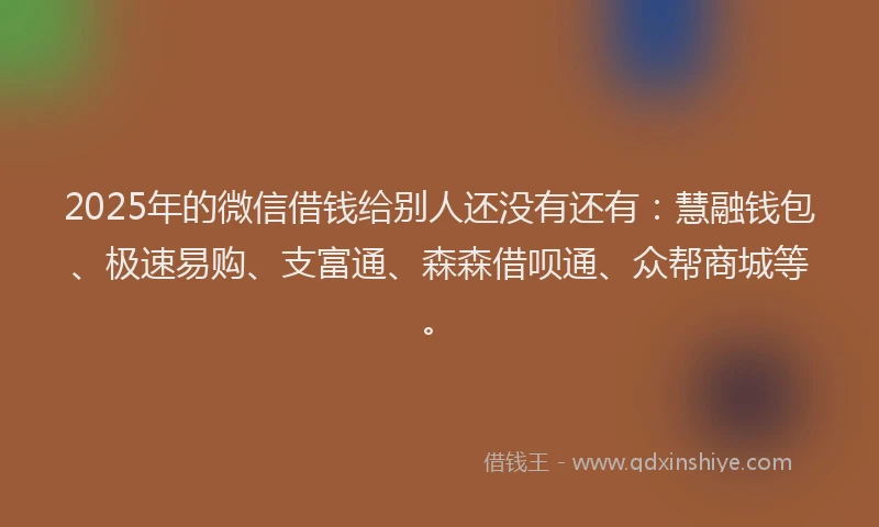 2025年的微信借钱给别人还没有还有：慧融钱包、极速易购、支富通、森森借呗通、众帮商城等。
