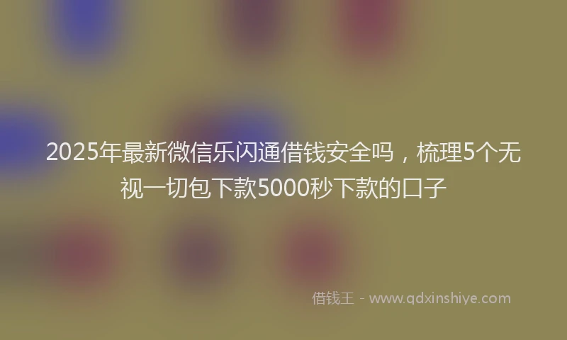 2025年最新微信乐闪通借钱安全吗，梳理5个无视一切包下款5000秒下款的口子