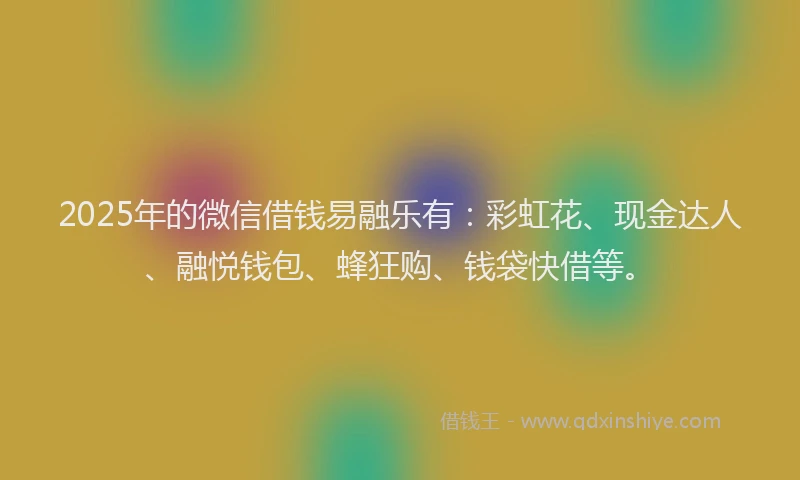 2025年的微信借钱易融乐有：彩虹花、现金达人、融悦钱包、蜂狂购、钱袋快借等。