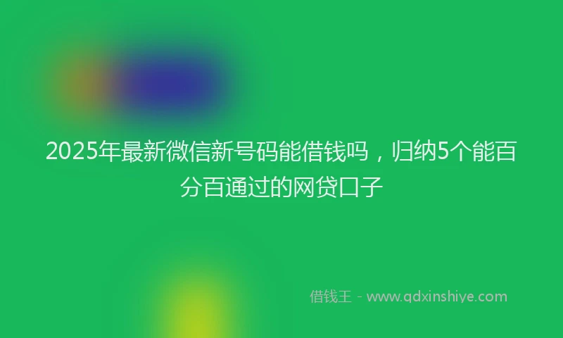 2025年最新微信新号码能借钱吗，归纳5个能百分百通过的网贷口子