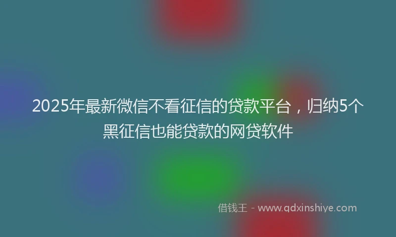 2025年最新微信不看征信的贷款平台，归纳5个黑征信也能贷款的网贷软件