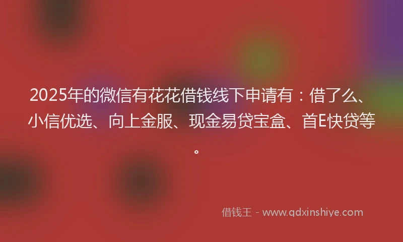 2025年的微信有花花借钱线下申请有：借了么、小信优选、向上金服、现金易贷宝盒、首E快贷等。