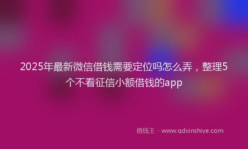 2025年最新微信借钱需要定位吗怎么弄，整理5个不看征信小额借钱的app