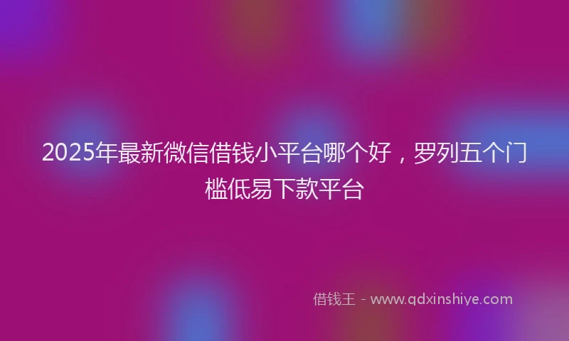 2025年最新微信借钱小平台哪个好，罗列五个门槛低易下款平台