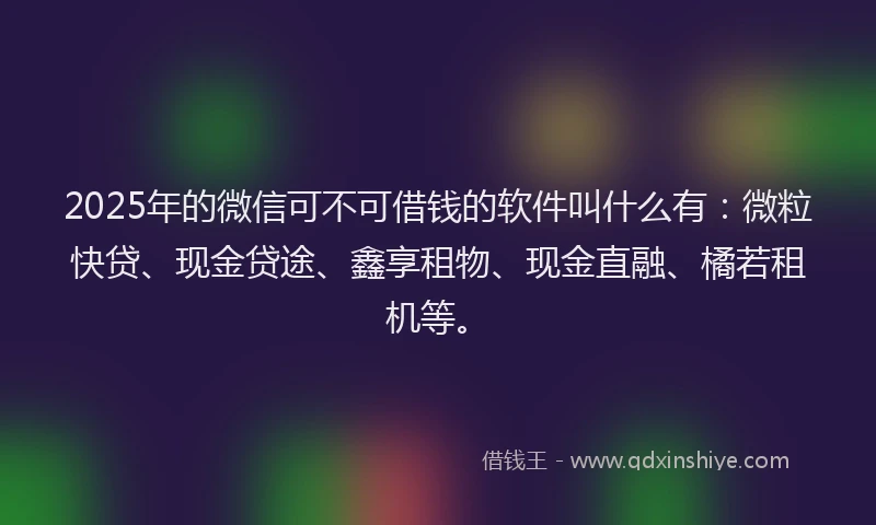 2025年的微信可不可借钱的软件叫什么有：微粒快贷、现金贷途、鑫享租物、现金直融、橘若租机等。