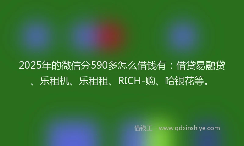 2025年的微信分590多怎么借钱有：借贷易融贷、乐租机、乐租租、RICH-购、哈银花等。