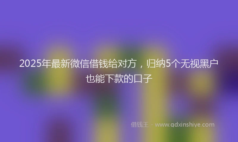 2025年最新微信借钱给对方，归纳5个无视黑户也能下款的口子