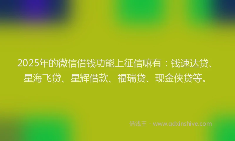 2025年的微信借钱功能上征信嘛有：钱速达贷、星海飞贷、星辉借款、福瑞贷、现金侠贷等。