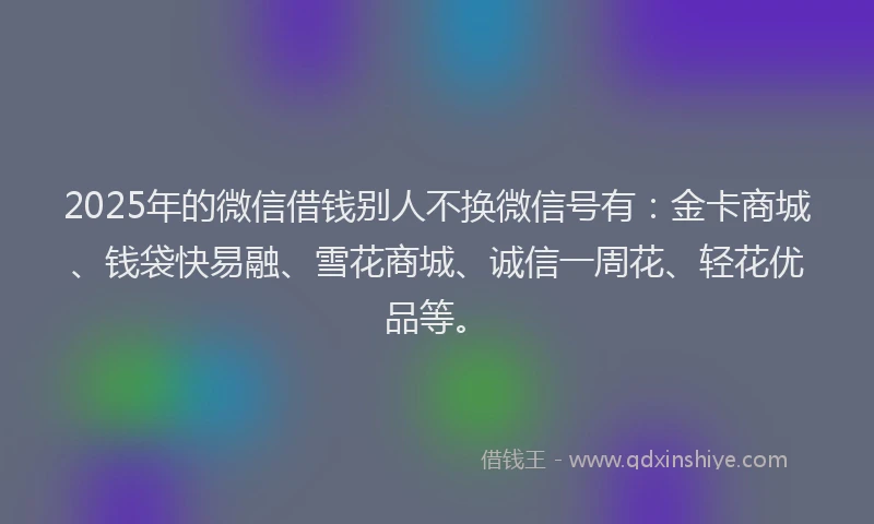 2025年的微信借钱别人不换微信号有：金卡商城、钱袋快易融、雪花商城、诚信一周花、轻花优品等。