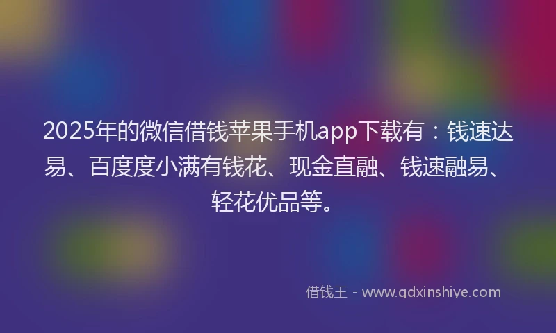 2025年的微信借钱苹果手机app下载有：钱速达易、百度度小满有钱花、现金直融、钱速融易、轻花优品等。