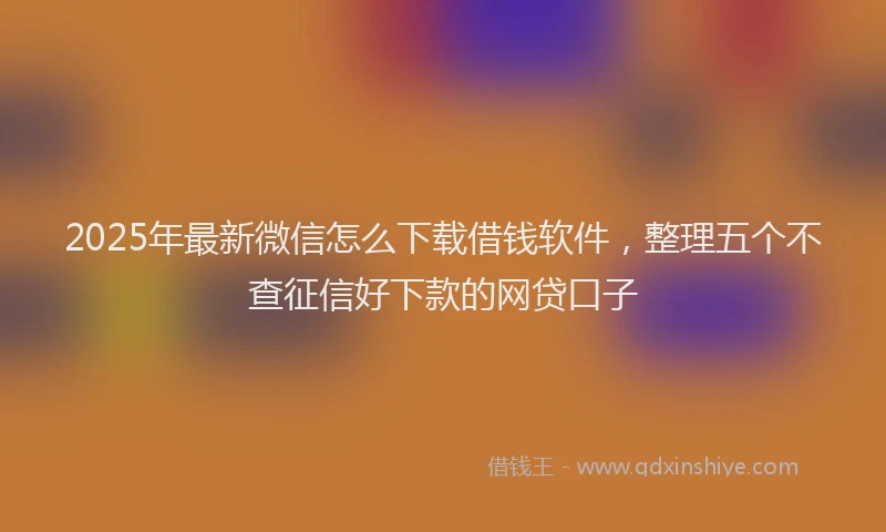 2025年最新微信怎么下载借钱软件，整理五个不查征信好下款的网贷口子