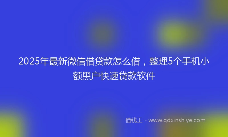 2025年最新微信借贷款怎么借，整理5个手机小额黑户快速贷款软件