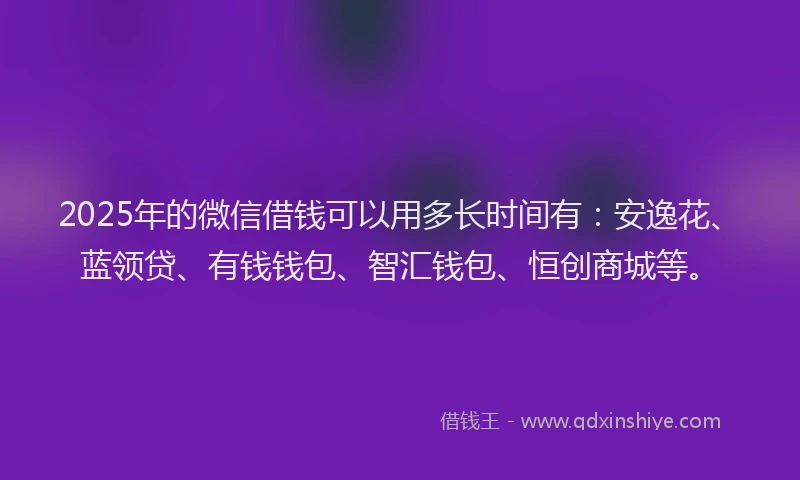 2025年的微信借钱可以用多长时间有：安逸花、蓝领贷、有钱钱包、智汇钱包、恒创商城等。
