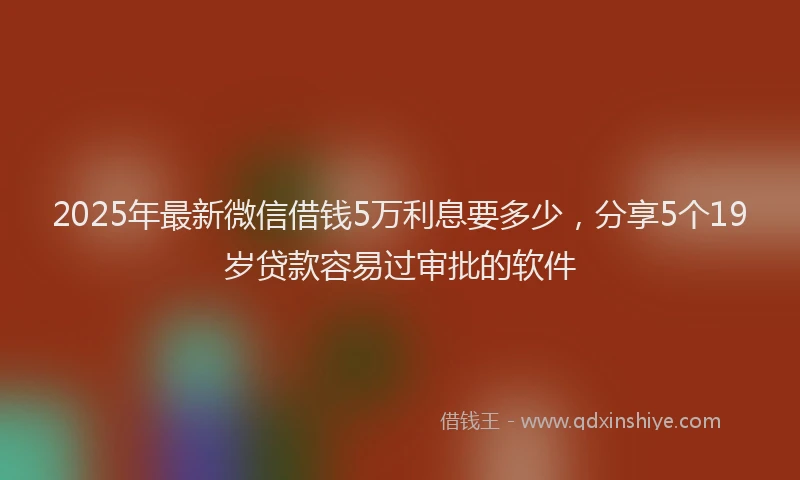 2025年最新微信借钱5万利息要多少，分享5个19岁贷款容易过审批的软件