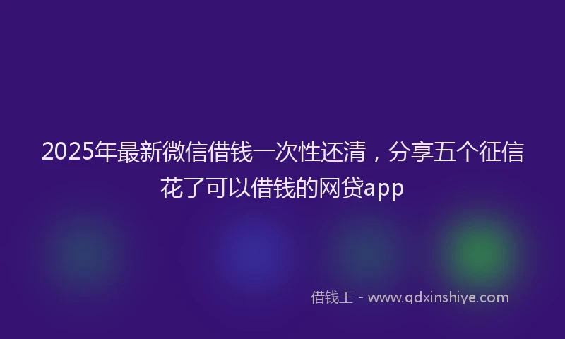 2025年最新微信借钱一次性还清，分享五个征信花了可以借钱的网贷app