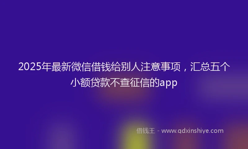 2025年最新微信借钱给别人注意事项，汇总五个小额贷款不查征信的app