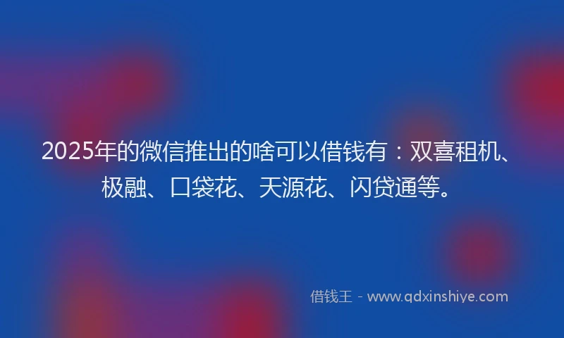 2025年的微信推出的啥可以借钱有：双喜租机、极融、口袋花、天源花、闪贷通等。