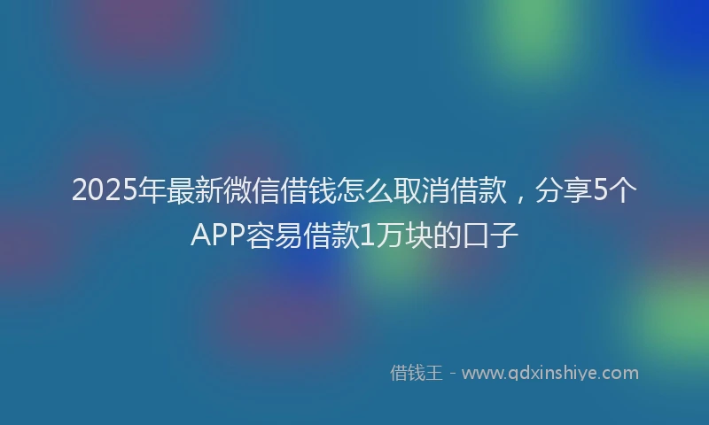 2025年最新微信借钱怎么取消借款，分享5个APP容易借款1万块的口子