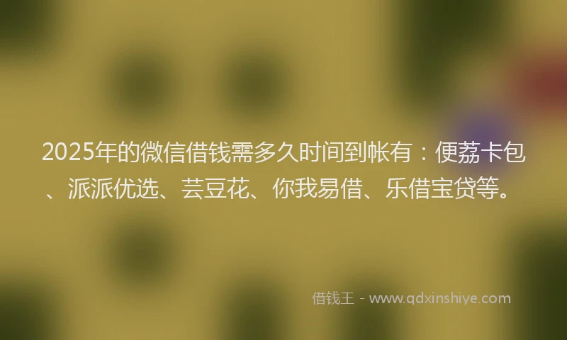 2025年的微信借钱需多久时间到帐有：便荔卡包、派派优选、芸豆花、你我易借、乐借宝贷等。