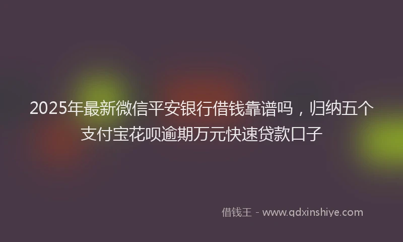 2025年最新微信平安银行借钱靠谱吗，归纳五个支付宝花呗逾期万元快速贷款口子