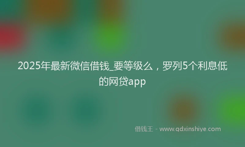 2025年最新微信借钱_要等级么，罗列5个利息低的网贷app