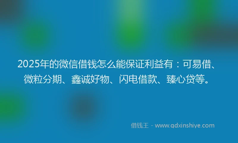 2025年的微信借钱怎么能保证利益有：可易借、微粒分期、鑫诚好物、闪电借款、臻心贷等。