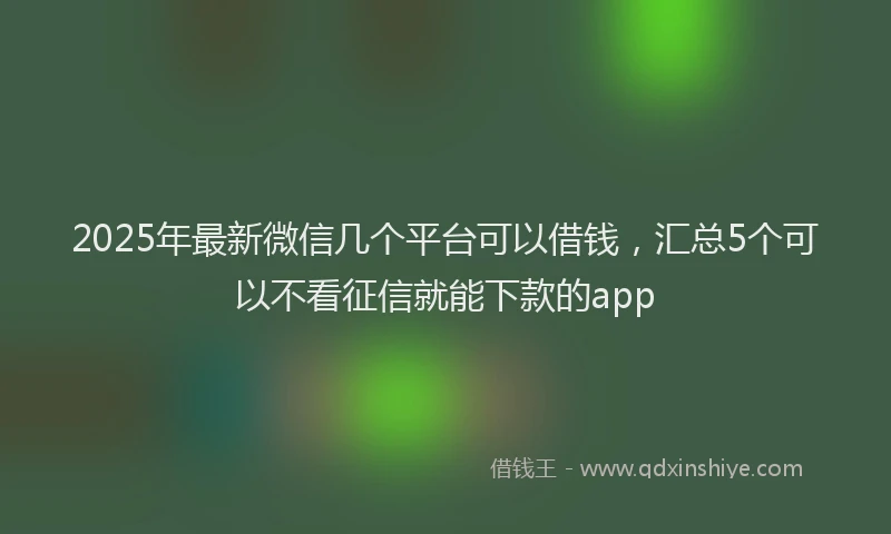 2025年最新微信几个平台可以借钱，汇总5个可以不看征信就能下款的app