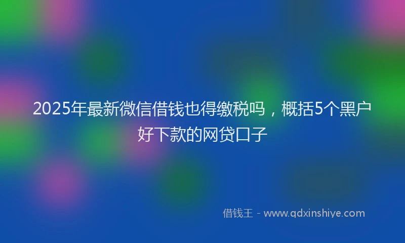 2025年最新微信借钱也得缴税吗，概括5个黑户好下款的网贷口子