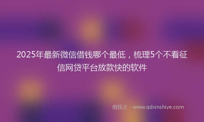 2025年最新微信借钱哪个最低，梳理5个不看征信网贷平台放款快的软件