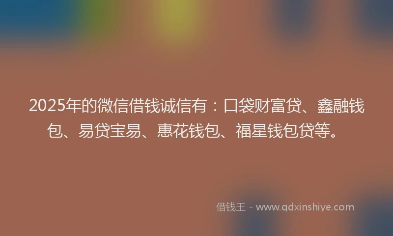 2025年的微信借钱诚信有：口袋财富贷、鑫融钱包、易贷宝易、惠花钱包、福星钱包贷等。