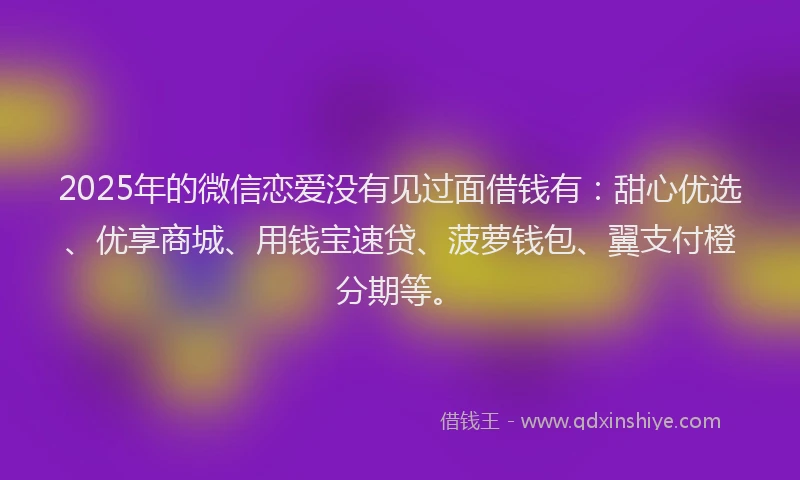 2025年的微信恋爱没有见过面借钱有：甜心优选、优享商城、用钱宝速贷、菠萝钱包、翼支付橙分期等。