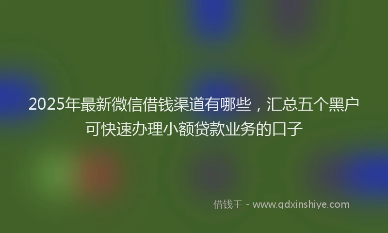 2025年最新微信借钱渠道有哪些，汇总五个黑户可快速办理小额贷款业务的口子