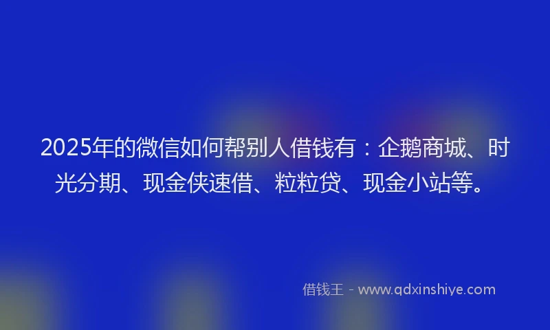 2025年的微信如何帮别人借钱有：企鹅商城、时光分期、现金侠速借、粒粒贷、现金小站等。