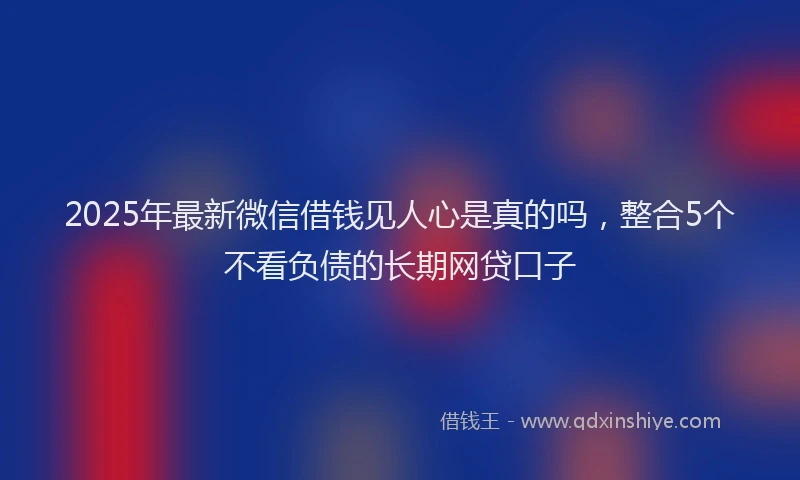 2025年最新微信借钱见人心是真的吗，整合5个不看负债的长期网贷口子