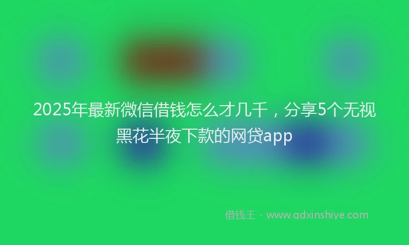 2025年最新微信借钱怎么才几千，分享5个无视黑花半夜下款的网贷app