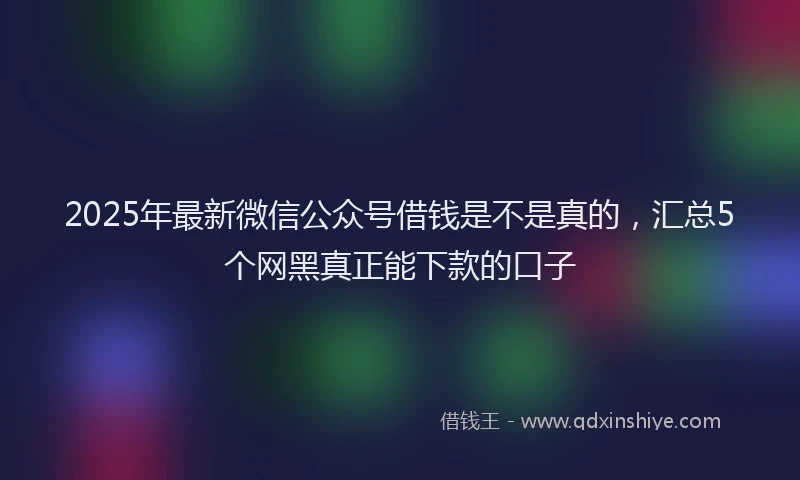 2025年最新微信公众号借钱是不是真的，汇总5个网黑真正能下款的口子