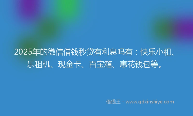 2025年的微信借钱秒贷有利息吗有：快乐小租、乐租机、现金卡、百宝箱、惠花钱包等。