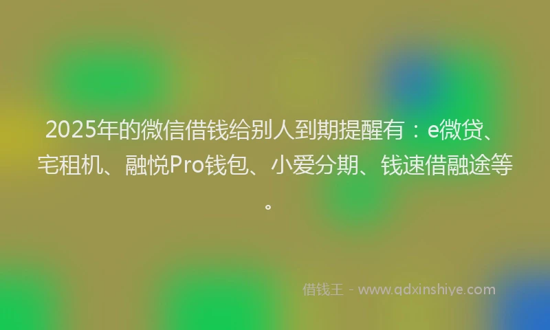 2025年的微信借钱给别人到期提醒有：e微贷、宅租机、融悦Pro钱包、小爱分期、钱速借融途等。