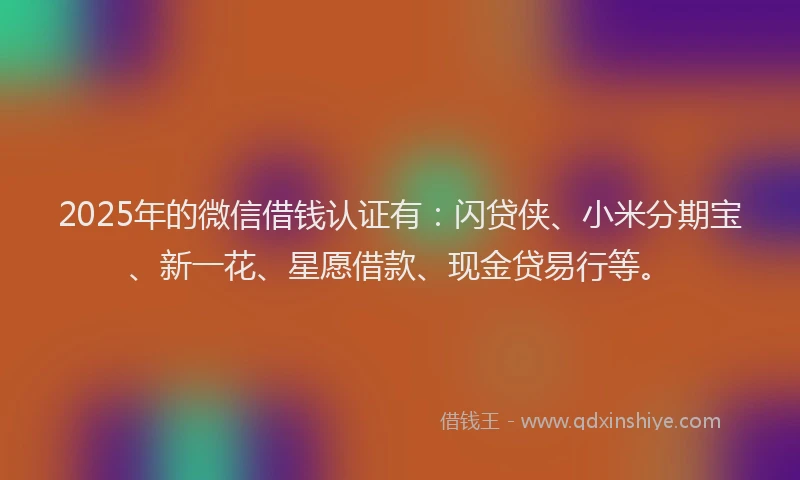 2025年的微信借钱认证有：闪贷侠、小米分期宝、新一花、星愿借款、现金贷易行等。