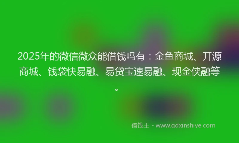 2025年的微信微众能借钱吗有：金鱼商城、开源商城、钱袋快易融、易贷宝速易融、现金侠融等。